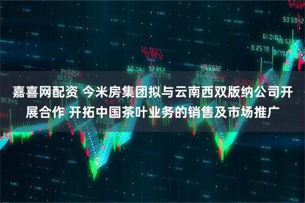 嘉喜网配资 今米房集团拟与云南西双版纳公司开展合作 开拓中国茶叶业务的销售及市场推广