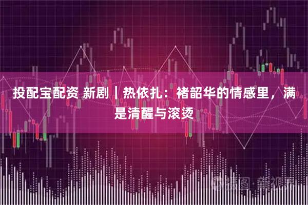 投配宝配资 新剧｜热依扎：褚韶华的情感里，满是清醒与滚烫