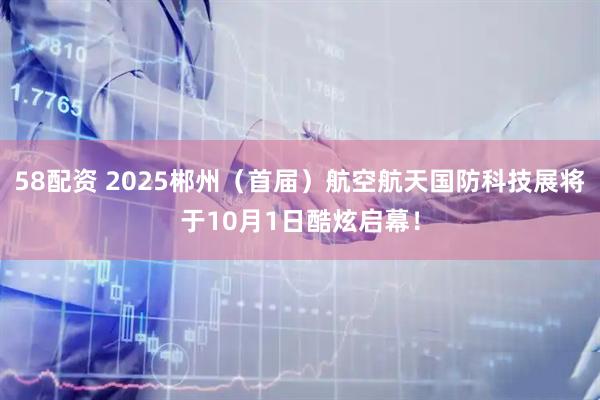 58配资 2025郴州（首届）航空航天国防科技展将于10月1日酷炫启幕！