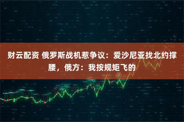 财云配资 俄罗斯战机惹争议：爱沙尼亚找北约撑腰，俄方：我按规矩飞的