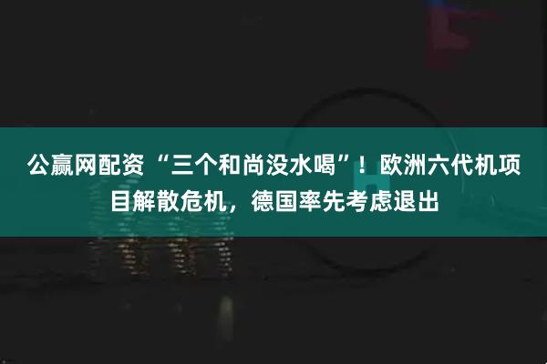 公赢网配资 “三个和尚没水喝”！欧洲六代机项目解散危机，德国率先考虑退出