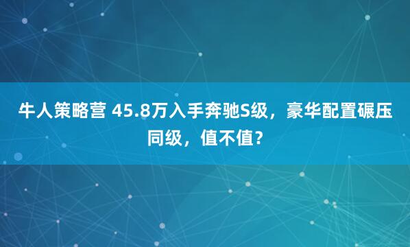 牛人策略营 45.8万入手奔驰S级，豪华配置碾压同级，值不值？