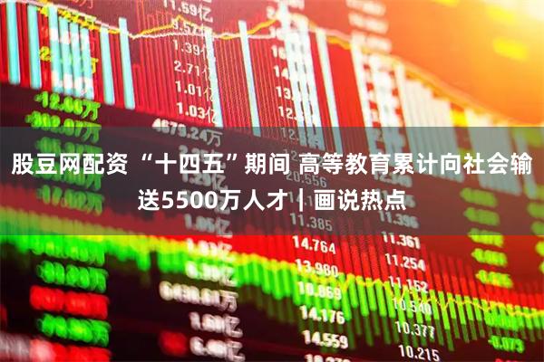 股豆网配资 “十四五”期间 高等教育累计向社会输送5500万人才｜画说热点