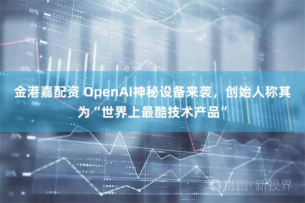 金港嘉配资 OpenAI神秘设备来袭，创始人称其为“世界上最酷技术产品”