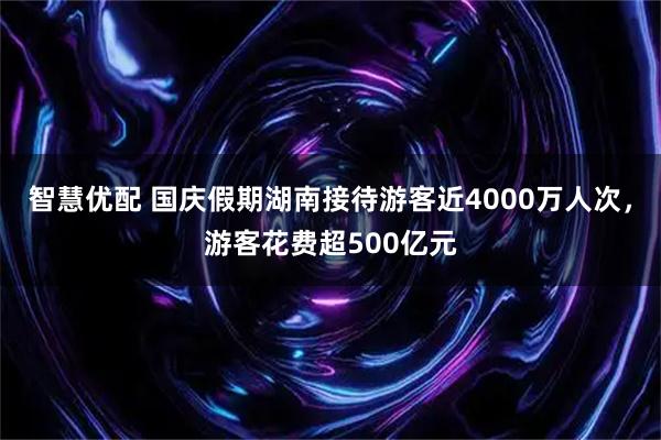 智慧优配 国庆假期湖南接待游客近4000万人次，游客花费超500亿元