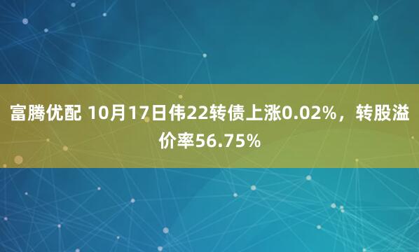 富腾优配 10月17日伟22转债上涨0.02%，转股溢价率56.75%