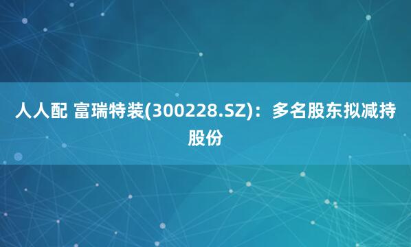 人人配 富瑞特装(300228.SZ)：多名股东拟减持股份