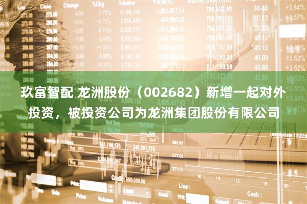 玖富智配 龙洲股份（002682）新增一起对外投资，被投资公司为龙洲集团股份有限公司