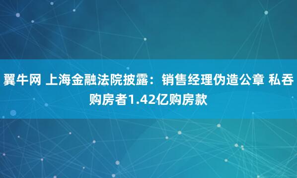翼牛网 上海金融法院披露:销售经理伪造公章 私吞购房者1.42亿购房款