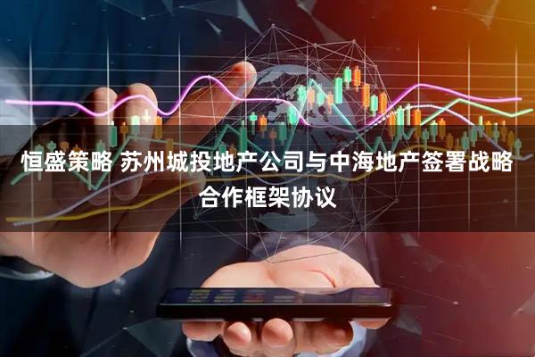 恒盛策略 苏州城投地产公司与中海地产签署战略合作框架协议