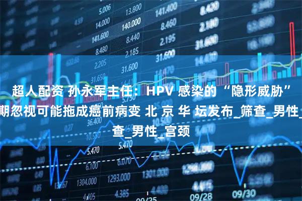超人配资 孙永军主任:HPV 感染的 “隐形威胁”:长期忽视可能拖成癌前病变 北 京 华 坛发布_筛查_男性_宫颈