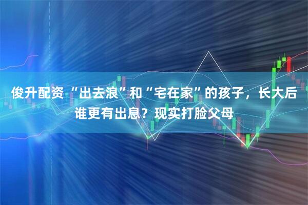 俊升配资 “出去浪”和“宅在家”的孩子，长大后谁更有出息？现实打脸父母