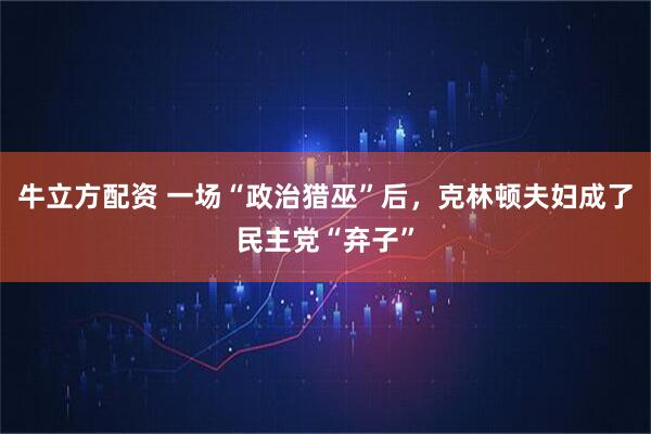 牛立方配资 一场“政治猎巫”后，克林顿夫妇成了民主党“弃子”
