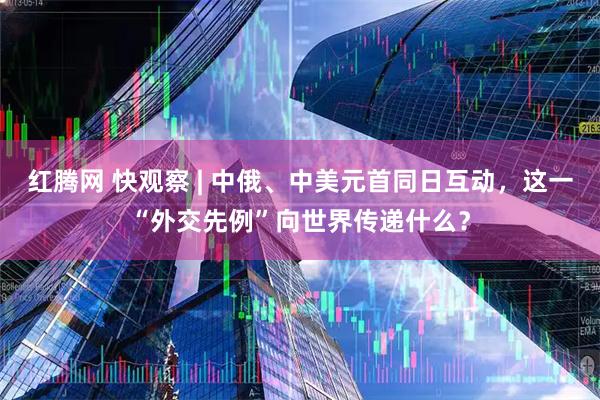 红腾网 快观察 | 中俄、中美元首同日互动，这一“外交先例”向世界传递什么？
