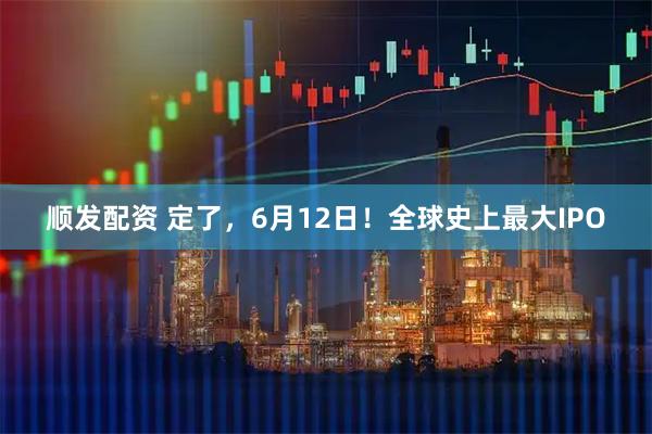 顺发配资 定了，6月12日！全球史上最大IPO